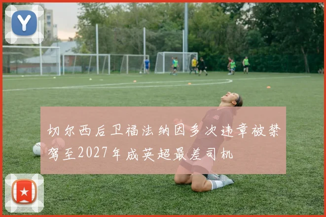 切尔西后卫福法纳因多次违章被禁驾至2027年成英超最差司机