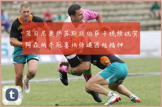 若日尼奥热苏斯廷伯萨卡视频祝贺阿森纳夺冠喜讯传递团结精神