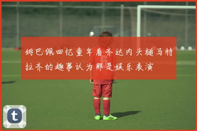 姆巴佩回忆童年看齐达内头槌马特拉齐的趣事认为那是娱乐表演