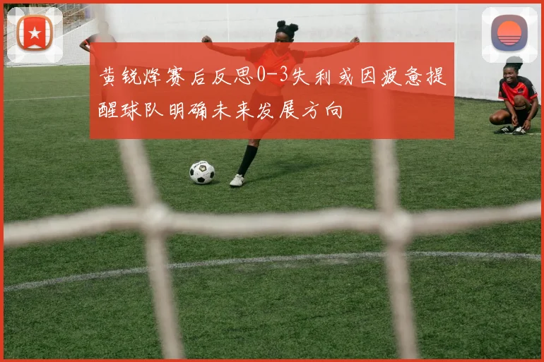 黄锐烽赛后反思0-3失利或因疲惫提醒球队明确未来发展方向
