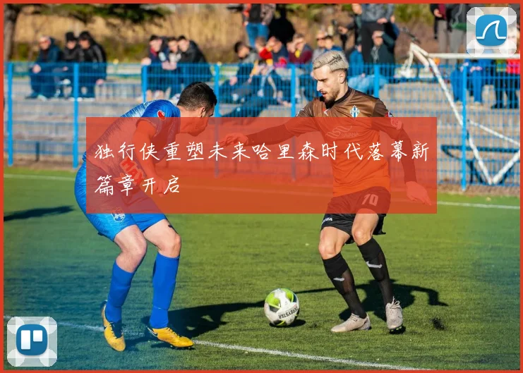 独行侠重塑未来哈里森时代落幕新篇章开启