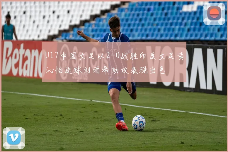 U17中国女足以2-0战胜印度女足黄沁怡进球刘雨希助攻表现出色