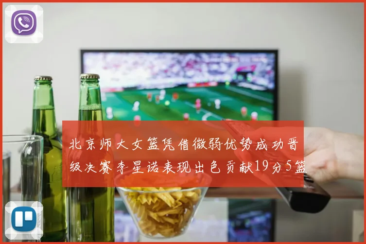 北京师大女篮凭借微弱优势成功晋级决赛李星诺表现出色贡献19分5篮板