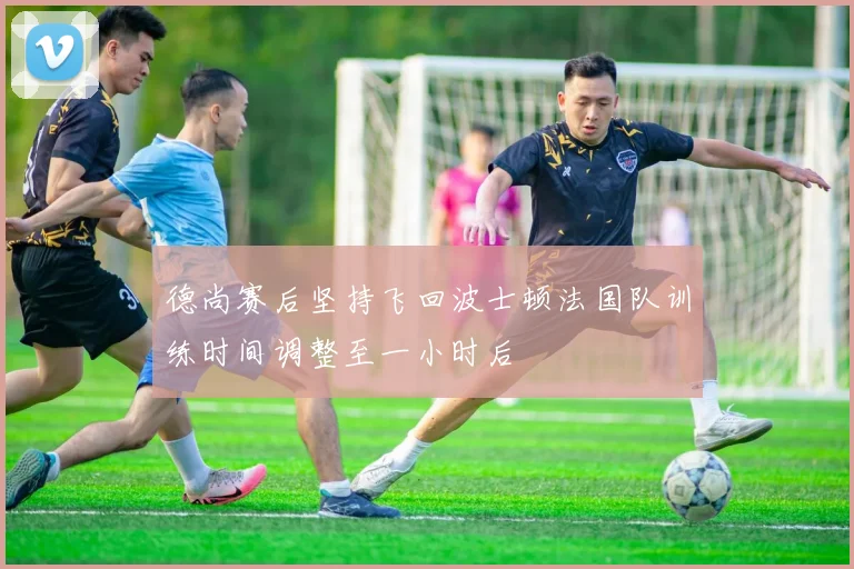德尚赛后坚持飞回波士顿法国队训练时间调整至一小时后