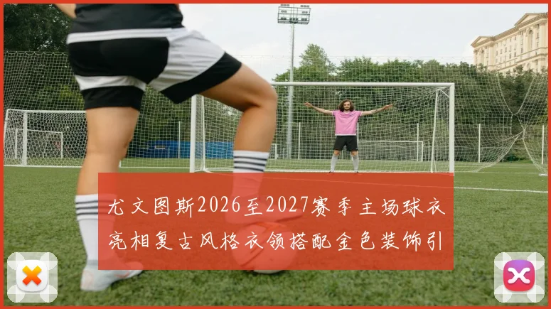 尤文图斯2026至2027赛季主场球衣亮相复古风格衣领搭配金色装饰引关注