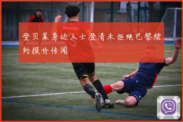 登贝莱身边人士澄清未拒绝巴黎续约报价传闻