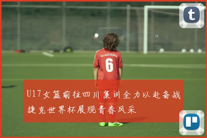 U17女篮前往四川集训全力以赴备战捷克世界杯展现青春风采