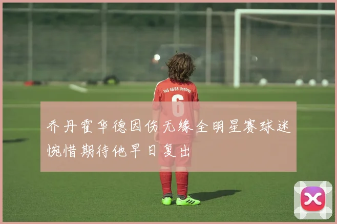 乔丹霍华德因伤无缘全明星赛球迷惋惜期待他早日复出
