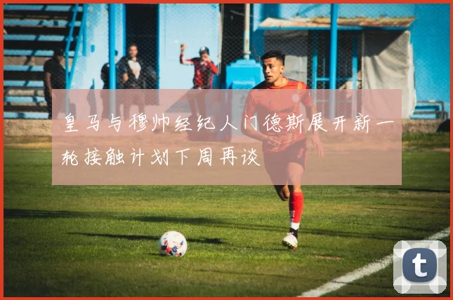 皇马与穆帅经纪人门德斯展开新一轮接触计划下周再谈