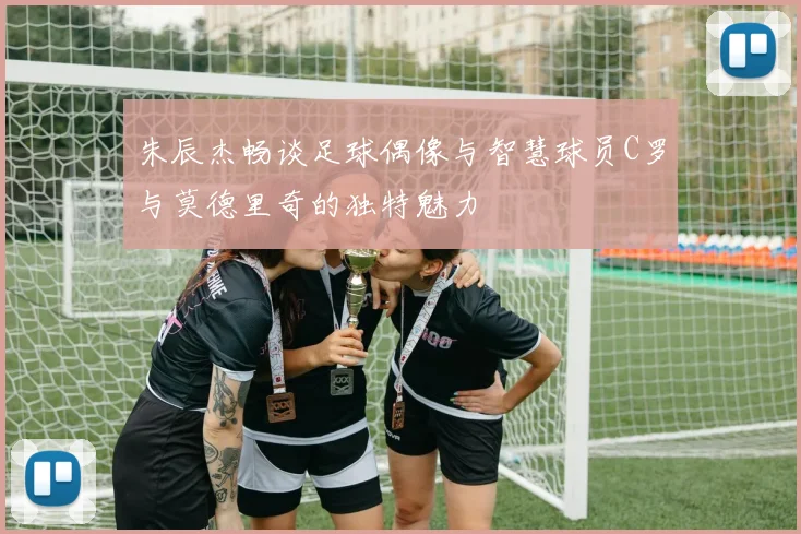 朱辰杰畅谈足球偶像与智慧球员C罗与莫德里奇的独特魅力